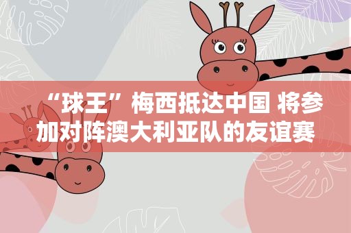 “球王”梅西抵达中国 将参加对阵澳大利亚队的友谊赛