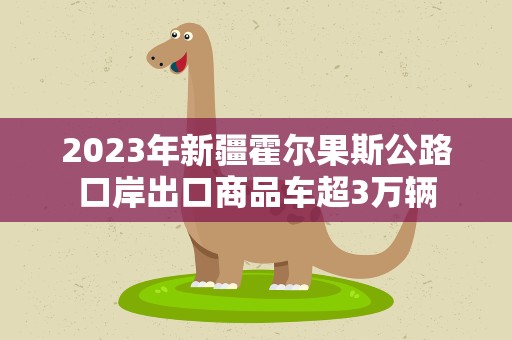 2023年新疆霍尔果斯公路口岸出口商品车超3万辆