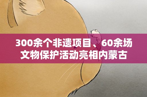 300余个非遗项目、60余场文物保护活动亮相内蒙古