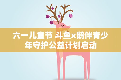六一儿童节 斗鱼x鹅伴青少年守护公益计划启动