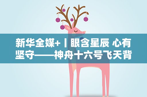 新华全媒+丨眼含星辰 心有坚守——神舟十六号飞天背后的故事