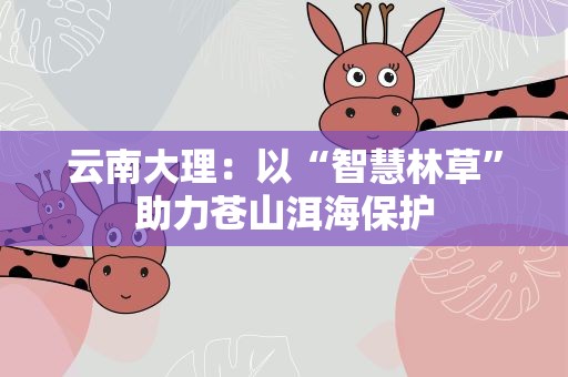 云南大理：以“智慧林草”助力苍山洱海保护