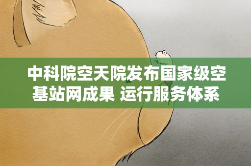 中科院空天院发布国家级空基站网成果 运行服务体系整体成型