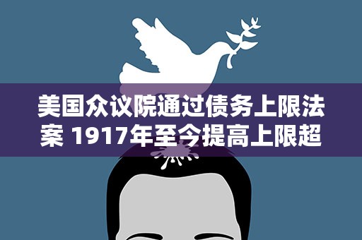 美国众议院通过债务上限法案 1917年至今提高上限超100次