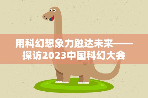 用科幻想象力触达未来——探访2023中国科幻大会