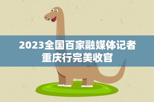 2023全国百家融媒体记者重庆行完美收官