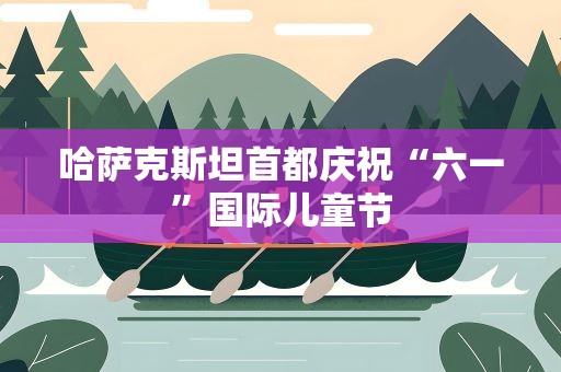 哈萨克斯坦首都庆祝“六一”国际儿童节