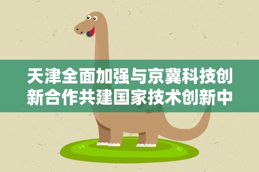 天津全面加强与京冀科技创新合作共建国家技术创新中心