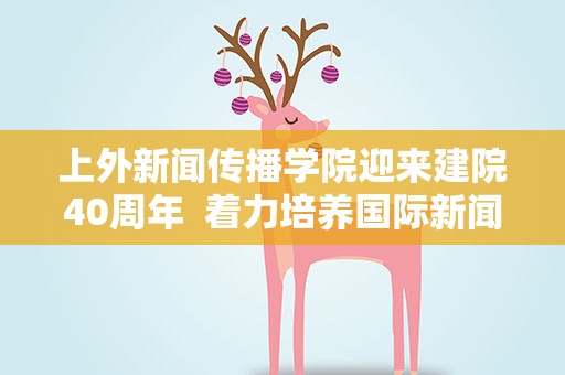 上外新闻传播学院迎来建院40周年 着力培养国际新闻传播专业人才