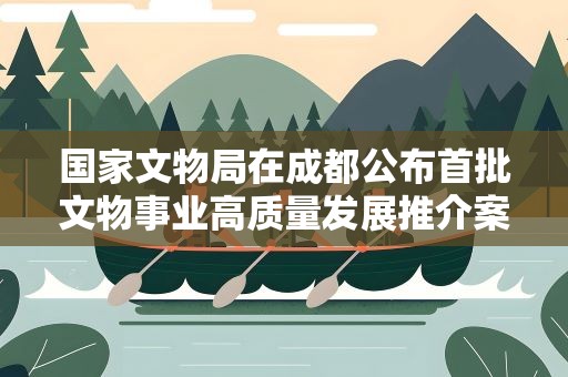 国家文物局在成都公布首批文物事业高质量发展推介案例名单
