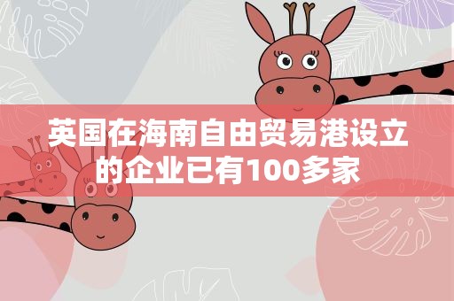 英国在海南自由贸易港设立的企业已有100多家