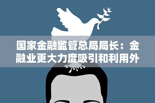 国家金融监管总局局长：金融业更大力度吸引和利用外资政策不会改变