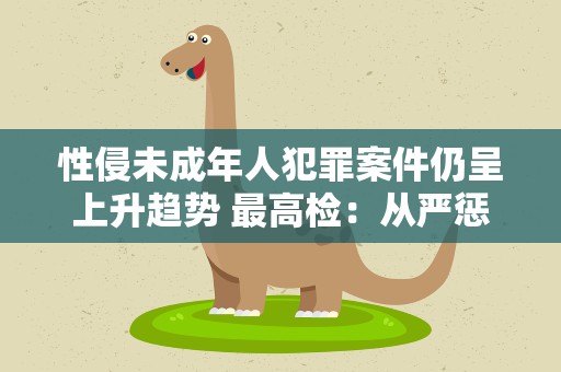 性侵未成年人犯罪案件仍呈上升趋势 最高检：从严惩处