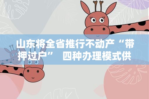 山东将全省推行不动产“带押过户” 四种办理模式供参考