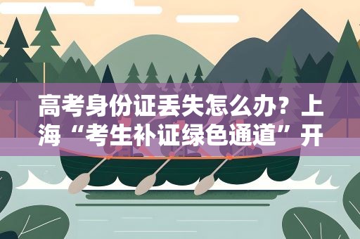高考身份证丢失怎么办？上海“考生补证绿色通道”开启