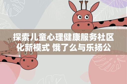 探索儿童心理健康服务社区化新模式 饿了么与乐扬公益发起“e起未爱”计划