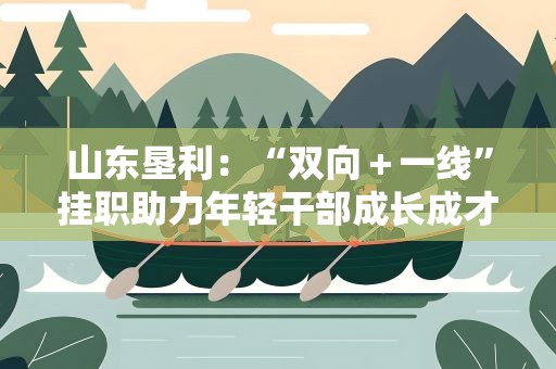 山东垦利：“双向＋一线”挂职助力年轻干部成长成才