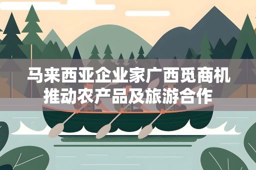 马来西亚企业家广西觅商机推动农产品及旅游合作