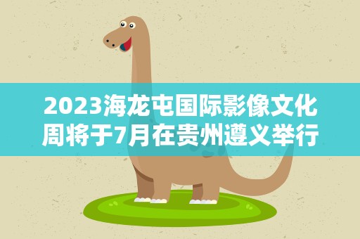 2023海龙屯国际影像文化周将于7月在贵州遵义举行
