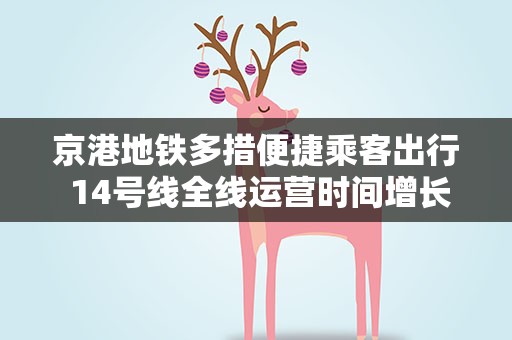 京港地铁多措便捷乘客出行 14号线全线运营时间增长