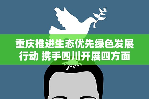重庆推进生态优先绿色发展行动 携手四川开展四方面合作