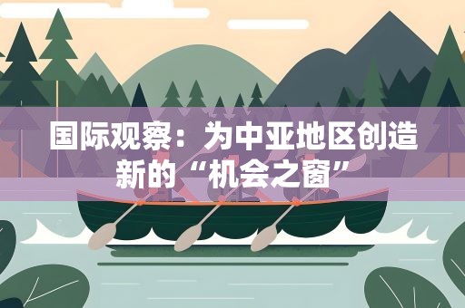 国际观察：为中亚地区创造新的“机会之窗”