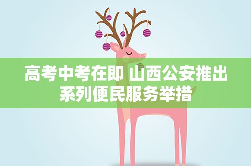高考中考在即 山西公安推出系列便民服务举措