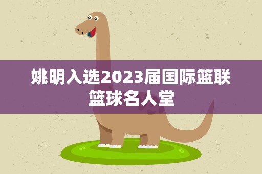 姚明入选2023届国际篮联篮球名人堂