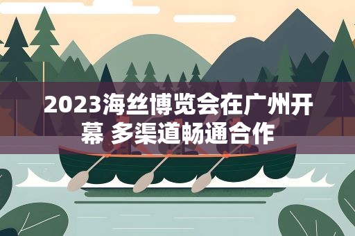 2023海丝博览会在广州开幕 多渠道畅通合作
