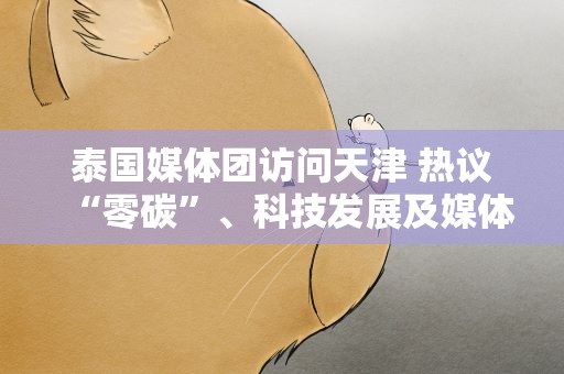 泰国媒体团访问天津 热议“零碳”、科技发展及媒体交流