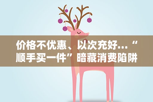 价格不优惠、以次充好…“顺手买一件”暗藏消费陷阱