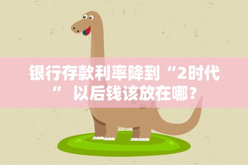 银行存款利率降到“2时代” 以后钱该放在哪？