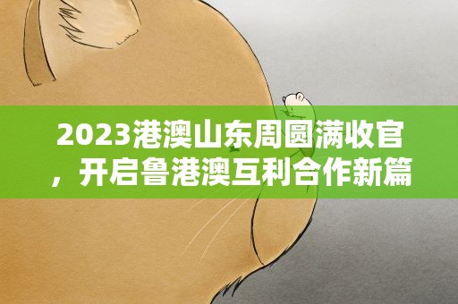 2023港澳山东周圆满收官，开启鲁港澳互利合作新篇章