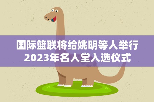 国际篮联将给姚明等人举行2023年名人堂入选仪式