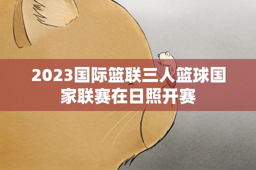 2023国际篮联三人篮球国家联赛在日照开赛