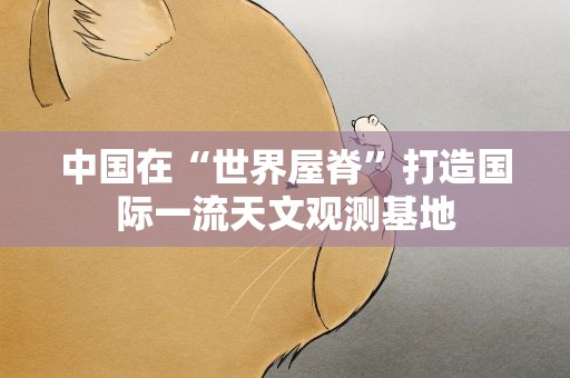 中国在“世界屋脊”打造国际一流天文观测基地