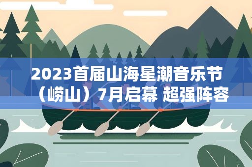 2023首届山海星潮音乐节（崂山）7月启幕 超强阵容绽放美好