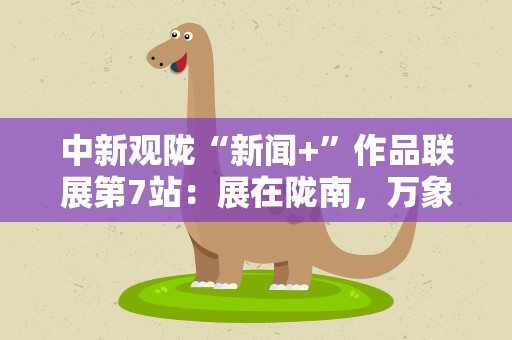中新观陇“新闻+”作品联展第7站：展在陇南，万象在展里