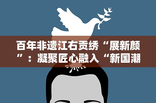 百年非遗江右贡绣“展新颜”：凝聚匠心融入“新国潮”