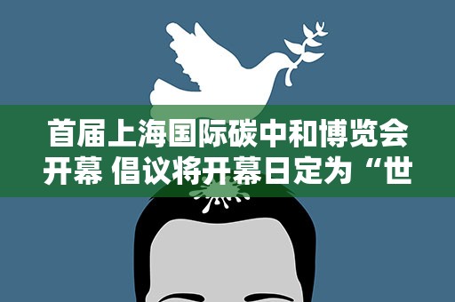 首届上海国际碳中和博览会开幕 倡议将开幕日定为“世界低碳日”