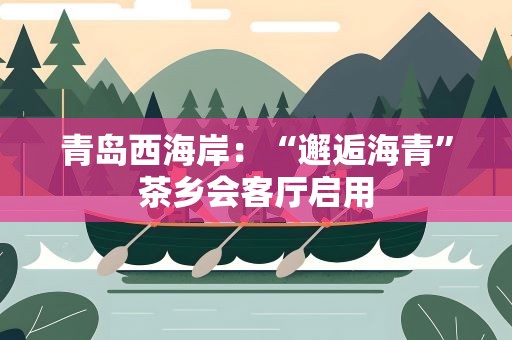 青岛西海岸：“邂逅海青”茶乡会客厅启用