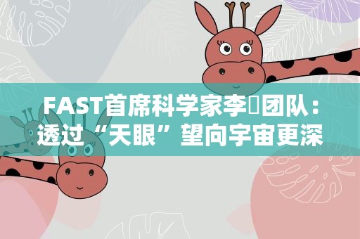 FAST首席科学家李菂团队：透过“天眼”望向宇宙更深处