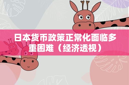 日本货币政策正常化面临多重困难（经济透视）