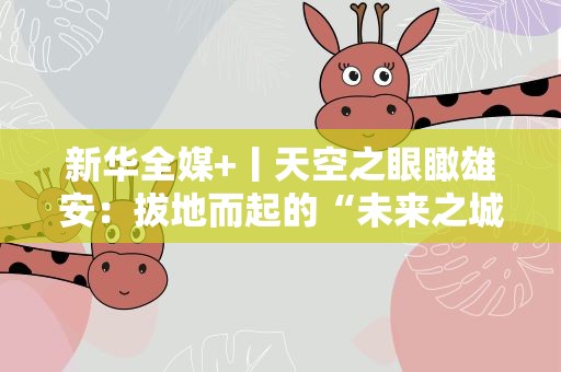 新华全媒+丨天空之眼瞰雄安：拔地而起的“未来之城”