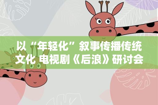 以“年轻化”叙事传播传统文化 电视剧《后浪》研讨会举办