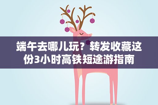 端午去哪儿玩？转发收藏这份3小时高铁短途游指南