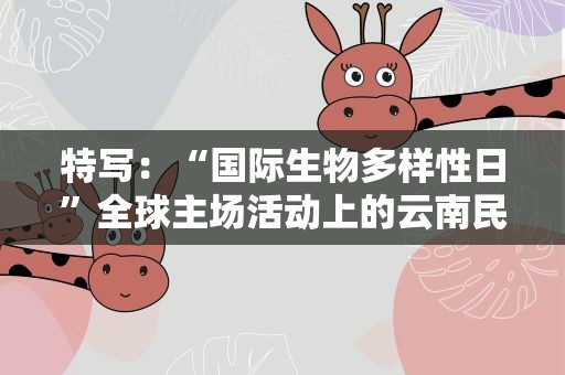 特写：“国际生物多样性日”全球主场活动上的云南民族生态文化