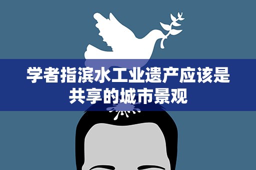 学者指滨水工业遗产应该是共享的城市景观