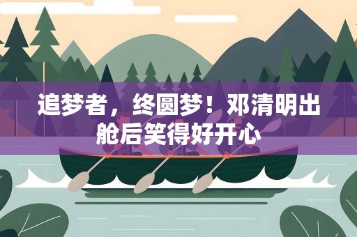 追梦者，终圆梦！邓清明出舱后笑得好开心