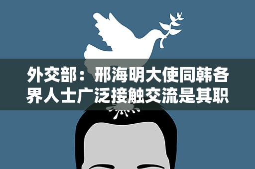 外交部：邢海明大使同韩各界人士广泛接触交流是其职责所在